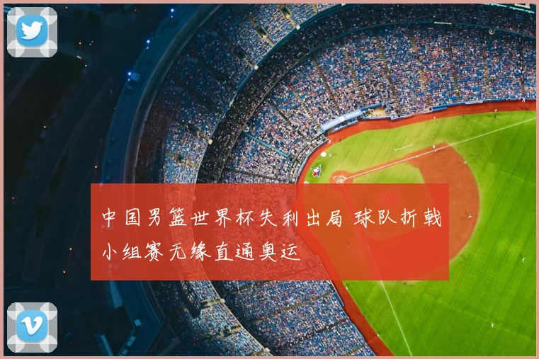 中国男篮世界杯失利出局 球队折戟小组赛无缘直通奥运