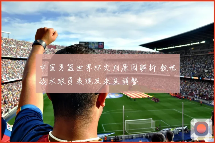中国男篮世界杯失利原因解析 教练战术球员表现及未来调整