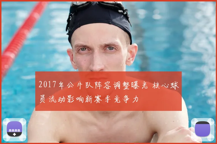 2017年公牛队阵容调整曝光 核心球员流动影响新赛季竞争力