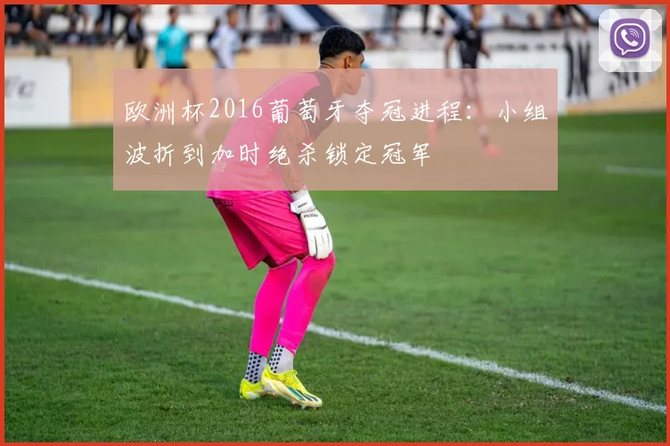 欧洲杯2016葡萄牙夺冠进程：小组波折到加时绝杀锁定冠军