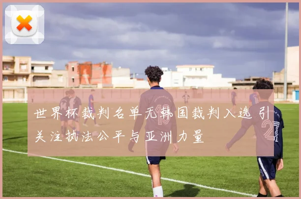 世界杯裁判名单无韩国裁判入选 引关注执法公平与亚洲力量