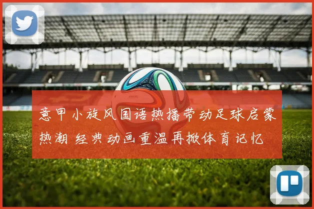 意甲小旋风国语热播带动足球启蒙热潮 经典动画重温再掀体育记忆