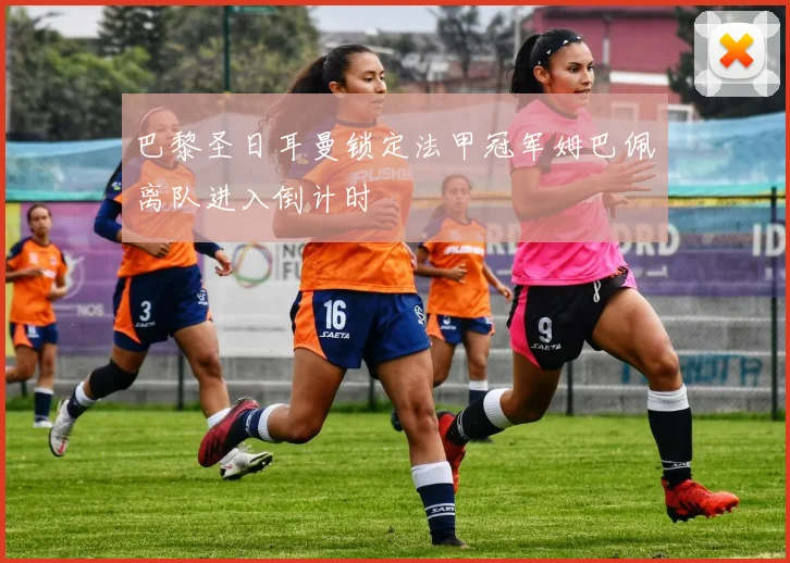 巴黎圣日耳曼锁定法甲冠军姆巴佩离队进入倒计时