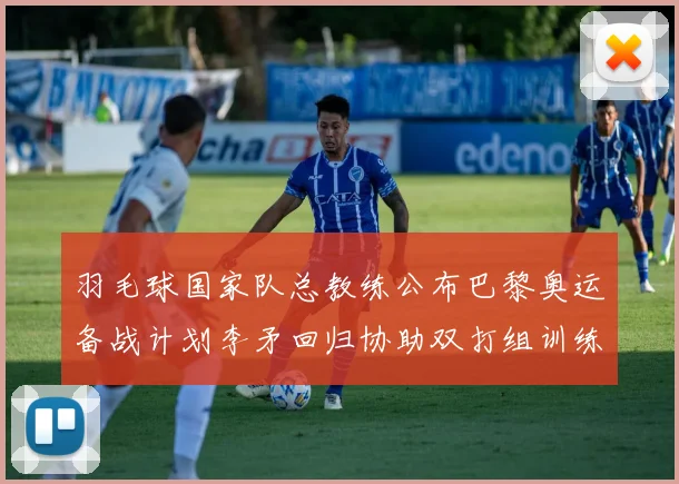 羽毛球国家队总教练公布巴黎奥运备战计划李矛回归协助双打组训练