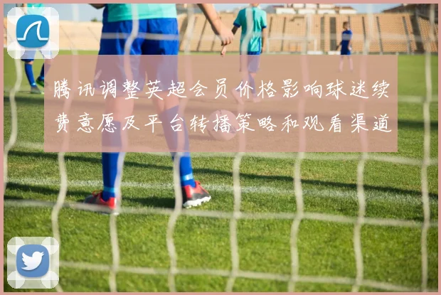 腾讯调整英超会员价格影响球迷续费意愿及平台转播策略和观看渠道选择
