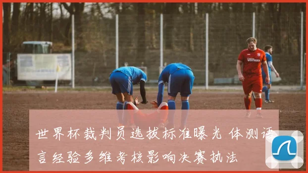 世界杯裁判员选拔标准曝光 体测语言经验多维考核影响决赛执法