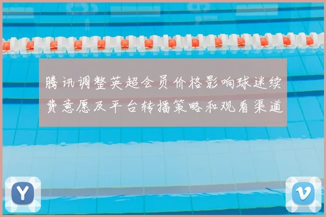 腾讯调整英超会员价格影响球迷续费意愿及平台转播策略和观看渠道选择