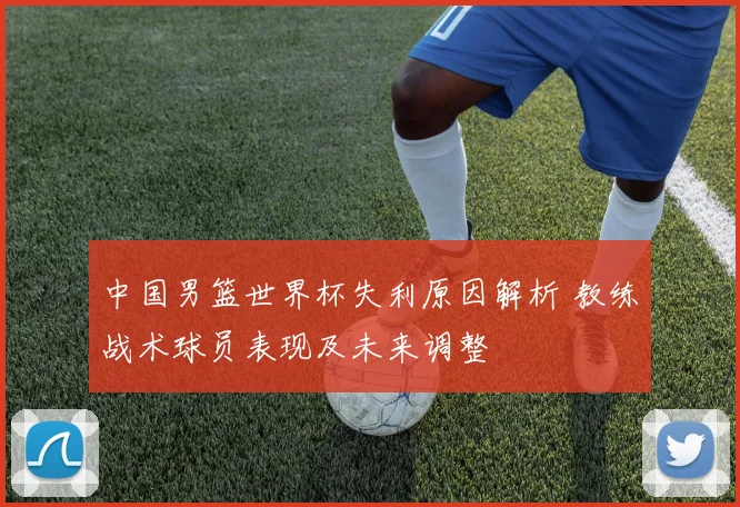 中国男篮世界杯失利原因解析 教练战术球员表现及未来调整