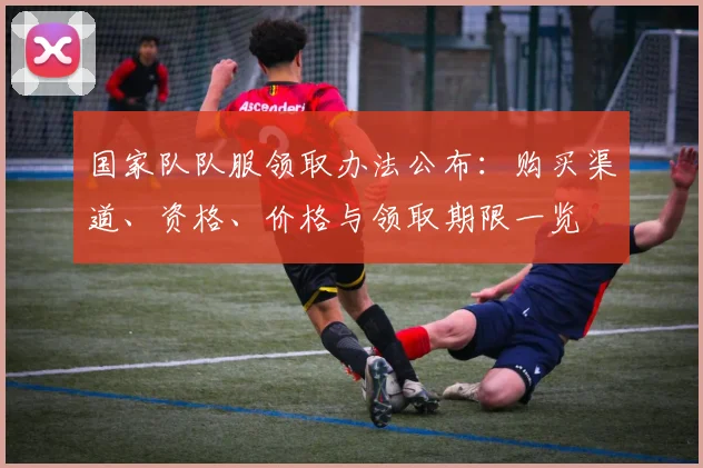 国家队队服领取办法公布：购买渠道、资格、价格与领取期限一览