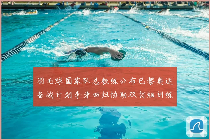 羽毛球国家队总教练公布巴黎奥运备战计划李矛回归协助双打组训练