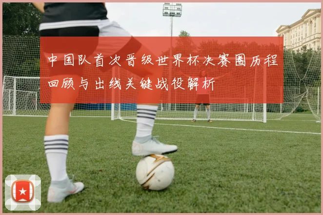中国队首次晋级世界杯决赛圈历程回顾与出线关键战役解析