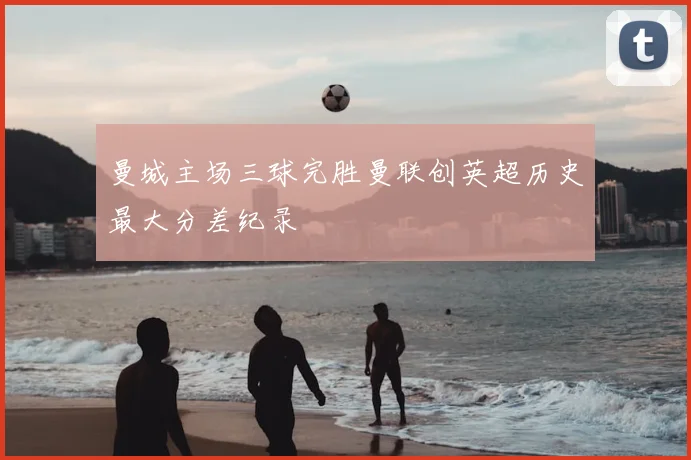 曼城主场三球完胜曼联创英超历史最大分差纪录