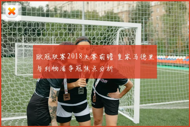 欧冠联赛2018决赛前瞻 皇家马德里与利物浦争冠焦点分析