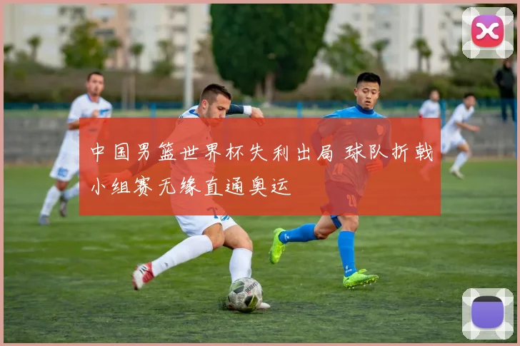 中国男篮世界杯失利出局 球队折戟小组赛无缘直通奥运