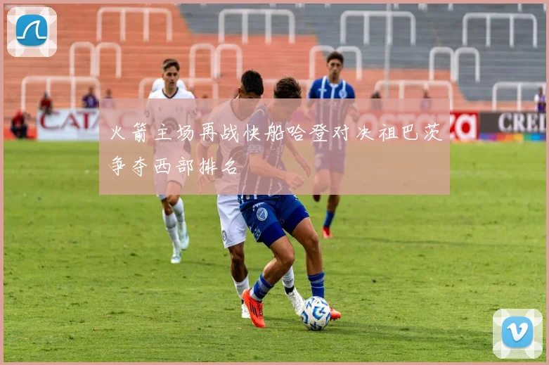 火箭主场再战快船哈登对决祖巴茨争夺西部排名