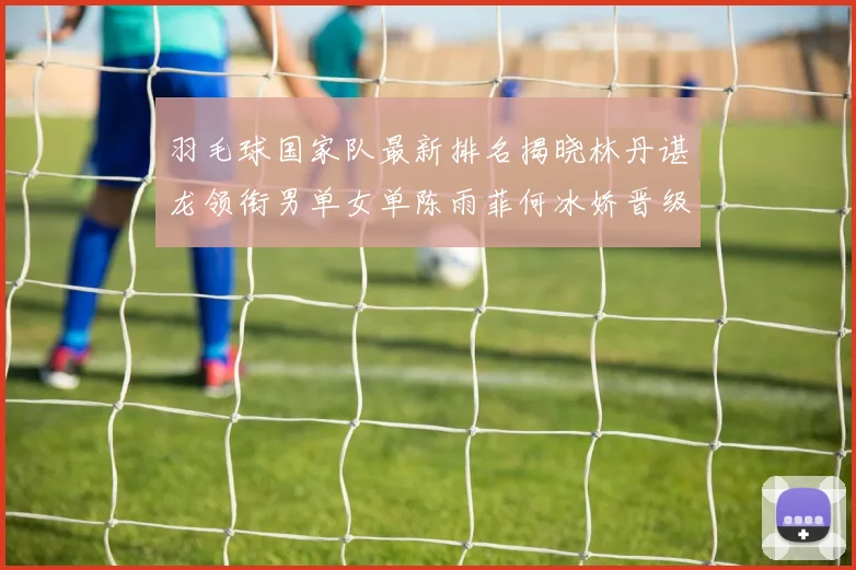 羽毛球国家队最新排名揭晓林丹谌龙领衔男单女单陈雨菲何冰娇晋级