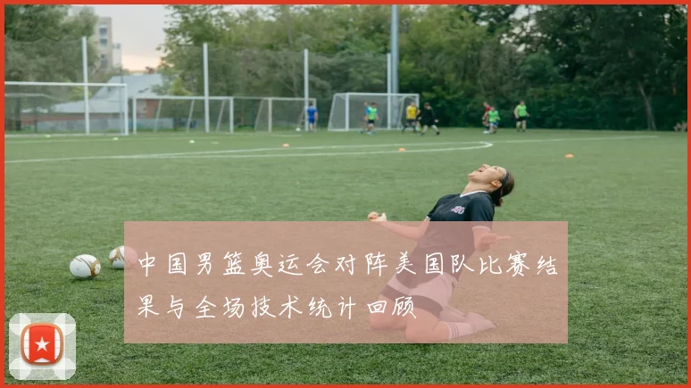 中国男篮奥运会对阵美国队比赛结果与全场技术统计回顾
