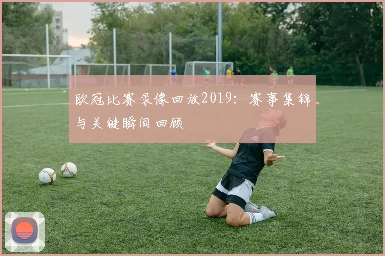欧冠比赛录像回放2019:赛事集锦与关键瞬间回顾